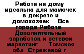  Работа на дому (идеальна для мамочек в декрете и домохозяек) - Все города Работа » Дополнительный заработок и сетевой маркетинг   . Томская обл.,Стрежевой г.